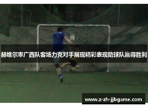 赫维尔率广西队客场力克对手展现精彩表现助球队赢得胜利 赫维尔率广西队客场力克对手展现精彩表现助球队赢得胜利